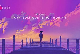 Why solitude is not boring- The Easy Wisdom- www.TheEasyWisdom.com