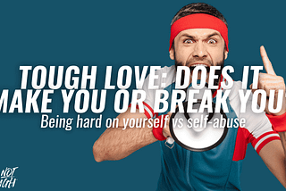 TOUGH LOVE: Does It Make You Or Break You? Being Hard On Yourself Vs Self-abuse.