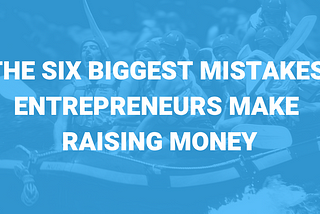 THE SIX BIGGEST MISTAKES ENTREPRENEURS MAKE RAISING MONEY