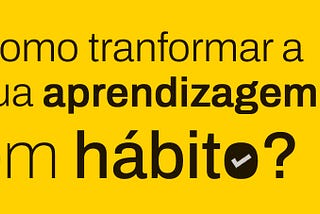 Como transformar a sua aprendizagem como hábito?