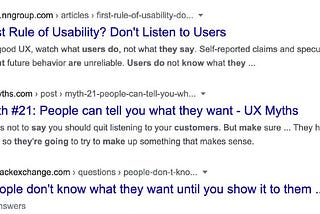 A screenshot of a Google search results page. The first result is from the NNGroup website, and is titled ‘The First Rule of Usability? Don’t listen to users.’ The second result is from the UX Myths website, and is titled, ‘Myth #21: People can tell you what they want.’ The third and final result is from Stack Exchanged and is titled, ‘People don’t know what they want until you show it to them.’