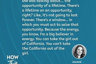 A quote from Joanne Weaver on the How This Works show, she mentions Tunde Oyeneyin’s book, “Speak,” and “the opportunity of a lifetime. There’s a lifetime on an opportunity, right? Like, it’s not going to last forever. There’s a window… in which you must act to seize that opportunity. Because the energy, you know, I’m a big believer in energy. You can take the girl out of California. You can’t take the California out of the girl.”