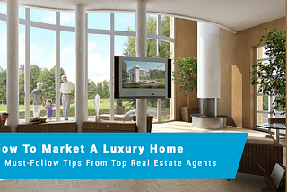 HOW TO MARKET A LUXURY HOME: 6 MUST-FOLLOW TIPS FROM TOP REAL ESTATE AGENTS