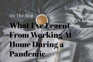 What I’ve Learned Whilst Working from Home in A Global Pandemic