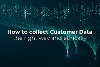 How to collect Customer Data the right way and ethically