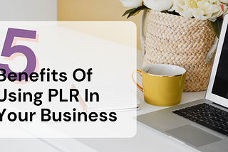 Leveraging PLR Content in Your Business: 5 Key Benefits