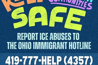 Bubble words that say “Keep Immigrant Communities Safe” in multiple colors appears on top of the words “report ICE abuses to the Ohio Immigrant Hotline” followed by the hotline number 419–777-HELP (4357) and hotline@ohioimmigrant.org.