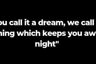 You call it a dream, we call it “the thing which keeps you awake at night”