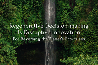 Regenerative Decision-making Is Disruptive Innovation For Reversing the Planet’s Eco-crises