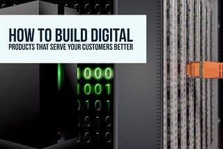 How to Build Digital Products the Serve Your Customers Better