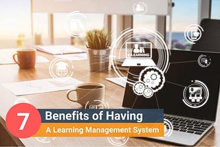 7 Benefits of Having A Learning Management System (LMS)