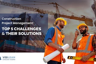 Top 5 Construction Project Management Challenges and Their Solutions