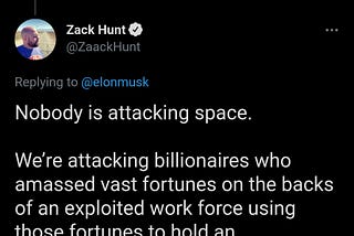 elon musk tweets: those who attack space do not realize that space represents hope for so many people. zack hunt replies that nobody is attacking space, we’re attacking the billionaires who amassed vast fortunes on the backs of an exploited work force using those fortunes to hold an extravagant dick measuring contest instead of doing anything remotely helpful with their ill gotten gains.