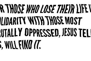 for those who lose their life in solidarity with those most brutally oppressed, Jesus tells us, will find it.