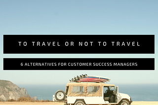 Can’t travel? 6 alternatives for Customer Success Managers.