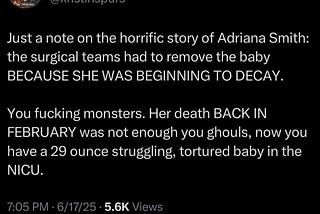 Image of a tweet by Kristin Chapman Willard, MLIS (@kristinspurs) reads “Just a note on the horrific story of Adriana Smith: the surgical teams had to remove the baby BECAUSE SHE WAS BEGINNING TO DECAY.  You fucking monsters. Her death BACK IN FEBRUARY was not enough for you ghouls, now you have a 29 ounce struggling, tortured baby in the NICU.”   Posted at 7:05 PM o 6/17/2025