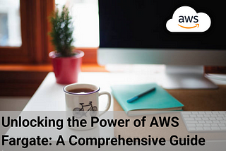 Unlocking the Power of AWS Fargate: A Comprehensive Guide