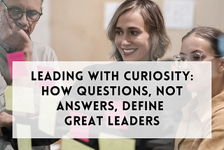 Leading with curiosity: How questions, not answers, define great leaders