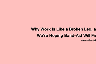 Why Work Is Like a Broken Leg, and We’re Hoping Band-Aid Will Fix It