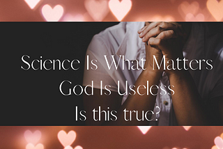 SCIENCE IS WHAT MATTERS GOD IS USELESS — Is this correct?