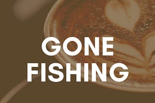 Gone Fishing…