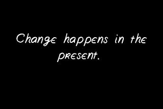 Change happens in the present.