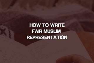 How to Write Fair Muslim Representation In Fiction (And Yes, Even if You’re Muslim)