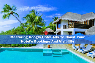 Mastering Google Hotel Ads To Boost Your Hotel’s Bookings And Visibility