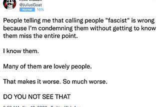 A.R. Moxon wrote, “People telling me that calling people ‘fascist’ is wrong because I’m condemning them without getting to know them miss the entire point. I know them. Many of them are lovely people. That makes it worse. So much worse. [In all caps] Do you not see that”