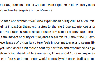 I’m keen to speak to men and women 25–40 who experienced purity culture at church as children or young people about its impact on them, with a view to sharing those experiences anonymously in a feature for a UK title.