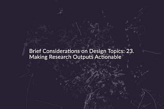 Brief Considerations on Design Topics: 23. Making Research Outputs Actionable