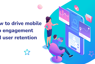 HOW TO DRIVE MOBILE APP ENGAGEMENT AND USER RETENTION