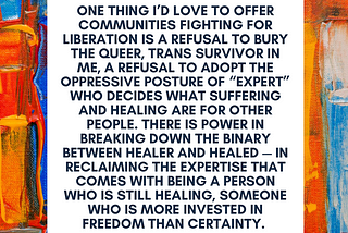 On background of paint swirls, a quote reads: One thing I’d love to offer to communities fighting for liberation is a refusal to bury the queer, trans survivor in me, a refusal to adopt the oppressive posture of the expert who decides what suffering and healing are for other people. There is power in breaking down the binary between healer and healed — in reclaiming the expertise that comes with being a clinician who is still healing, someone who is more invested in freedom than certainty”