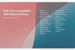 Apple’s iOS18 Preview page, showing iOS 18 is compatible with: iPhone 15, iPhone 15 Plus, iPhone 15 Pro, iPhone 15 Pro Max, iPhone 14, iPhone 14 Plus, iPhone 14 Pro, iPhone 14 Pro Max, iPhone 13, iPhone 13 mini, iPhone 13 Pro, iPhone 13 Pro Max, iPhone 12, iPhone 12 mini, iPhone 12 Pro, iPhone 12 Pro Max, iPhone 11, iPhone 11 Pro, iPhone 11 Pro Max, iPhone Xs, iPhone Xs Max, iPhone XR, iPhone SE (2nd generation or later)