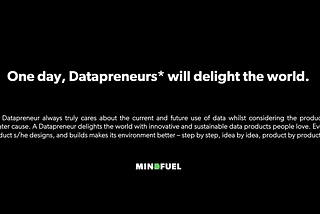 One day, Datapreneurs will delight the world. A Datapreneur always truly cares about the current and future use of data whilst considering the product’s greater cause. A Datapreneur delights the world with innovative and sustainable data products people love. Every product s/he designs, and builds makes its environment better — step by step, idea by idea, product by product.