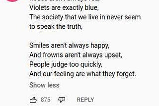 roses aren’t always red, violets are exactly blue, the society that we live in, never seems to speak the truth. smiles aren’t always happy, and frowns aren’t always upset, people judge too quickly, and our feelings are what they forget.