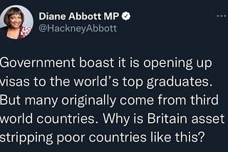 A tweet from Diane Abbott MP @HackneyAbbott stating “Government boast it is opening up visas to the world’s top graduates. But many originally come from third world countries. Why is Britain asset stripping poor countries like this?”