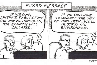 This is a two-panel cartoon by L.J. Kopf that was recently published on Medium. Across the top it says “Mixed Message”. Each pane shows a man and a woman sitting on a couch watching TV. In the first pane, the woman says “If we don’t continue to buy stuff the way we have been, the economy will collapse.” In the second frame, she says “If we continue to consume the way we have, we’ll destroy the environment.” That’s the mixed message that civilization faces today.