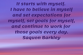 It starts with myself. I have to believe in myself and set expectations for myself, set goals for myself, and continue to work for those goals every day. Saquon Barkley