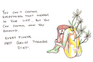 You can’t control everything that happens in your life. You can control how you respond. Every flower must grow through dirt.