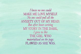 “I knew no one could make me love myself. No one could pull all the anxiety out of my head. But after hours writing my story in the dark, I grew to like the girl who materialized on the page. Flawed as she was.”