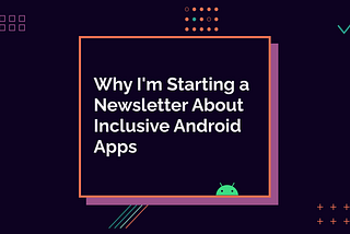 Why I’m Starting a Newsletter About Inclusive Android Apps