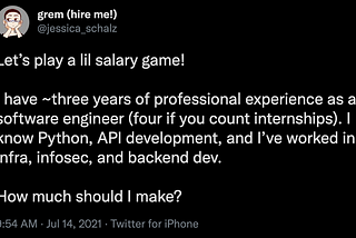 A screenshot of a tweet from @jessica_schalz (header: grem (hire me!)). The tweet reads: “Let’s play a lil salary game! I have ~three years of professional experience as a software engineer (four if you count internships). I know Python, API development, and I’ve worked in infra, infosec, and backend dev. How much should I make?” The tweet was sent at 9:54AM on July 14, 2021.