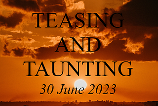 Teasing and Taunting: 30 June 2023