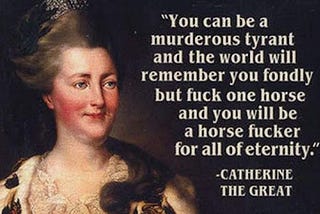 A meme with an image of a plae-skinned woman with very pink cheeks and gray/white hair worn high on her head. Text: “You can be a murderous tyrant and the world will remember you fondly, but fuck one horse and you will be a horse fucker for all of eternity.” ~Catherine the Great