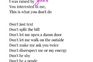 I’m old school I was raised by greats. You interested in me, This is what you don’t do. Don’t just text Don’t split the bill Don’t let me open a damn door Don’t let me walk on the outside Don’t make me ask you twice Don’t disrespect me or my energy Don’t be shy Don’t be a prude.