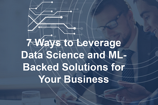7 Ways to Leverage Data Science and ML-Backed Solutions for Your Business