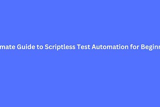 Ultimate Guide to Scriptless Test Automation for Beginners