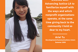 Photo of Ariel Tu and her quote, “I decided to get involved with Advancing Justice-LA to familiarize myself with the ways and which nonprofit organizations operate, at the same time giving back to the community I hold so dear to my heart.”