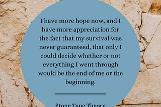Background: Tan and crumbling stone wall Foreground: Grey blue circular text box. Text: I have more hope now, and I have more appreciation for the fact that my survival was never guaranteed, that only I could decide whether or not everything I went through would be the end of me or the beginning. “Stone Tape Theory”
